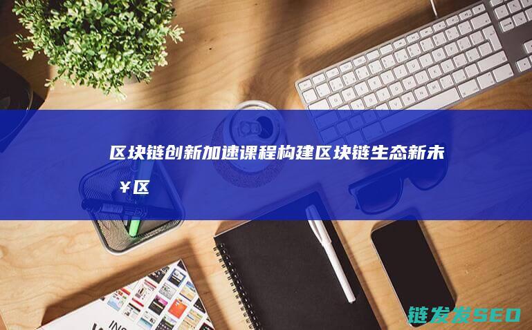 区块链创新加速课程：构建区块链生态新未来 (区块链创新解决方案)
