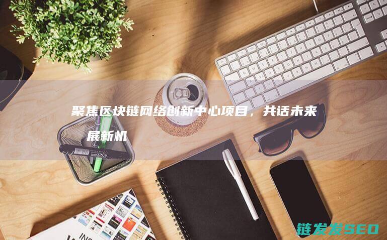 聚焦区块链网络创新中心项目，共话未来发展新机遇 (聚焦区块链网络的特点)