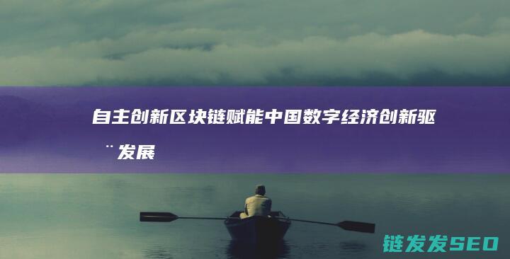 自主创新区块链赋能中国数字经济：创新驱动发展的新引擎 (自主创新区块链是什么)