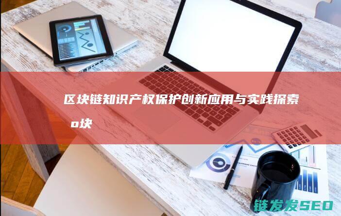 区块链知识产权保护：创新应用与实践探索 (区块链知识产权保护)