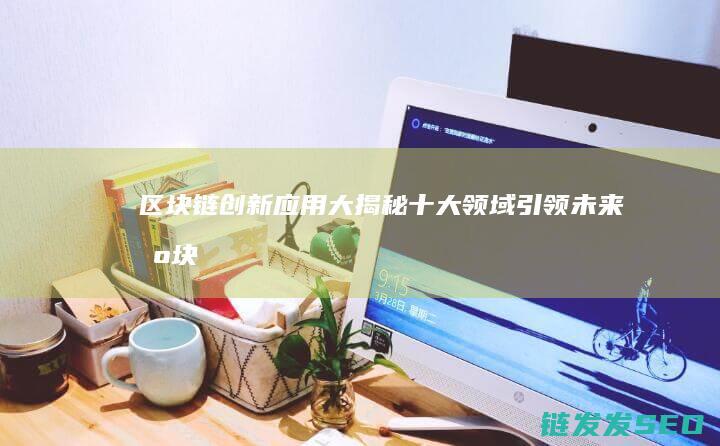 区块链创新应用大揭秘：十大领域引领未来 (区块链创新应用试点)