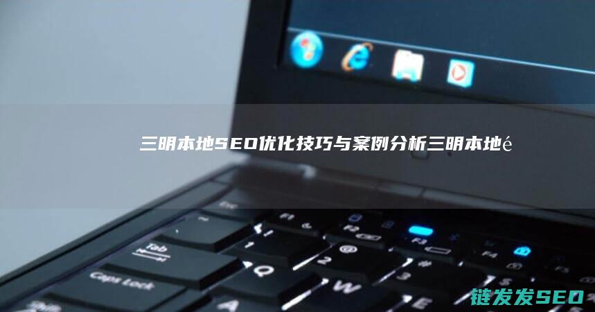 三明本地SEO优化技巧与案例分析 (三明本地送煤气的电话号码)