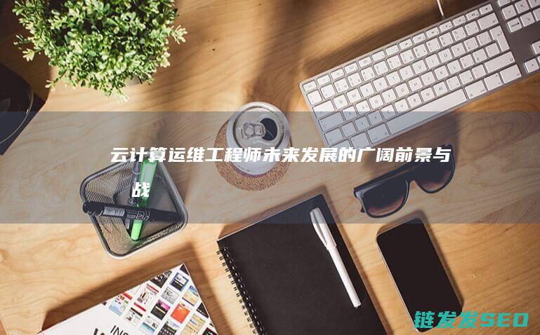 云计算运维工程师-未来发展的广阔前景与挑战 (云计算运维工程师是做什么的)