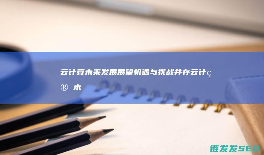云计算未来发展展望-机遇与挑战并存 (云计算未来发展趋势)
