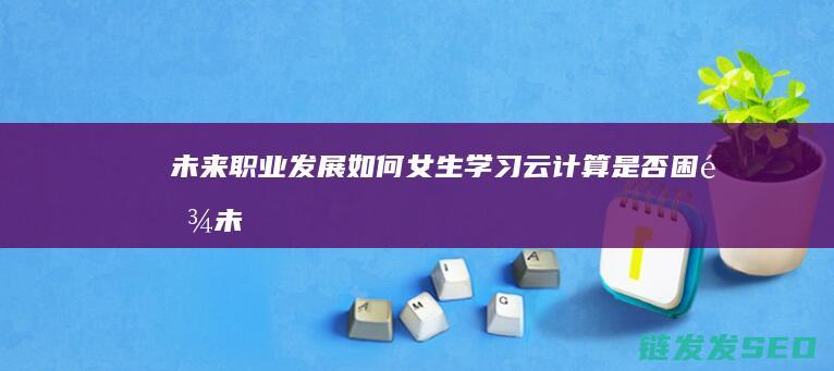 未来职业发展如何-女生学习云计算是否困难 (未来职业发展方向)